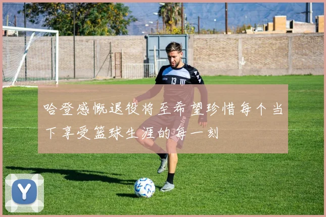 哈登感慨退役将至希望珍惜每个当下享受篮球生涯的每一刻