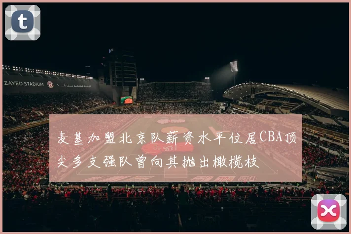 麦基加盟北京队薪资水平位居CBA顶尖多支强队曾向其抛出橄榄枝