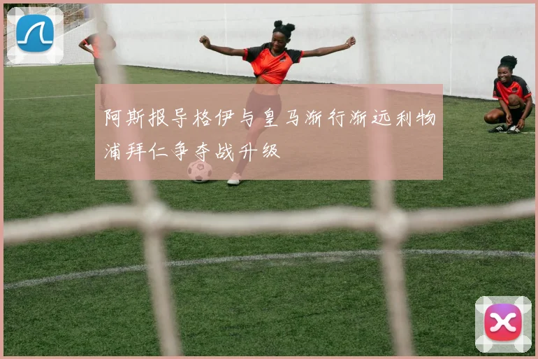 阿斯报导格伊与皇马渐行渐远利物浦拜仁争夺战升级