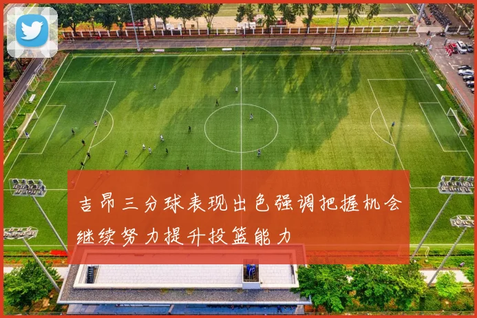 吉昂三分球表现出色强调把握机会继续努力提升投篮能力