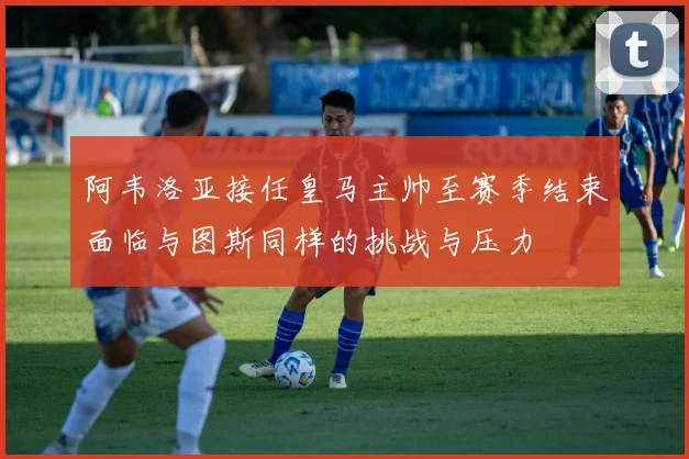 阿韦洛亚接任皇马主帅至赛季结束面临与图斯同样的挑战与压力