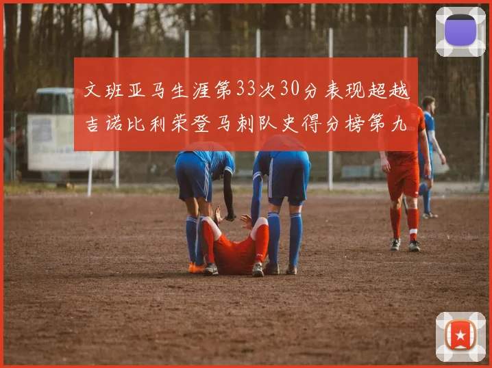 文班亚马生涯第33次30分表现超越吉诺比利荣登马刺队史得分榜第九位
