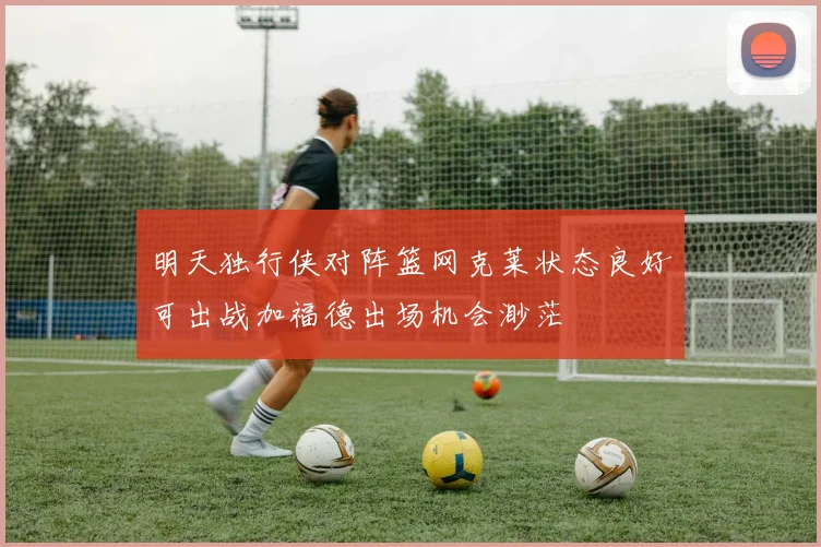 明天独行侠对阵篮网克莱状态良好可出战加福德出场机会渺茫