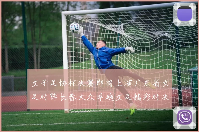 女子足协杯决赛即将上演广东省女足对阵长春大众卓越女足精彩对决在12月24日19点开启