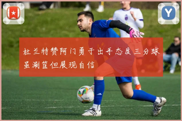 杜兰特赞阿门勇于出手态度三分球虽涮筐但展现自信