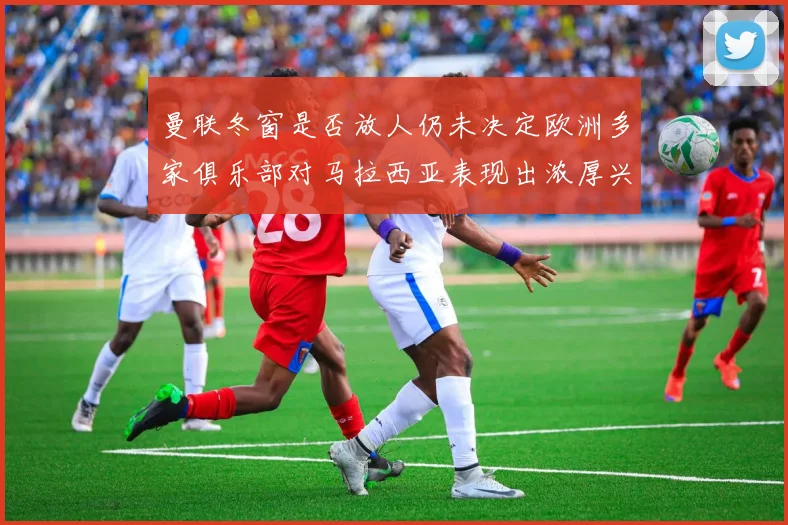 曼联冬窗是否放人仍未决定欧洲多家俱乐部对马拉西亚表现出浓厚兴趣