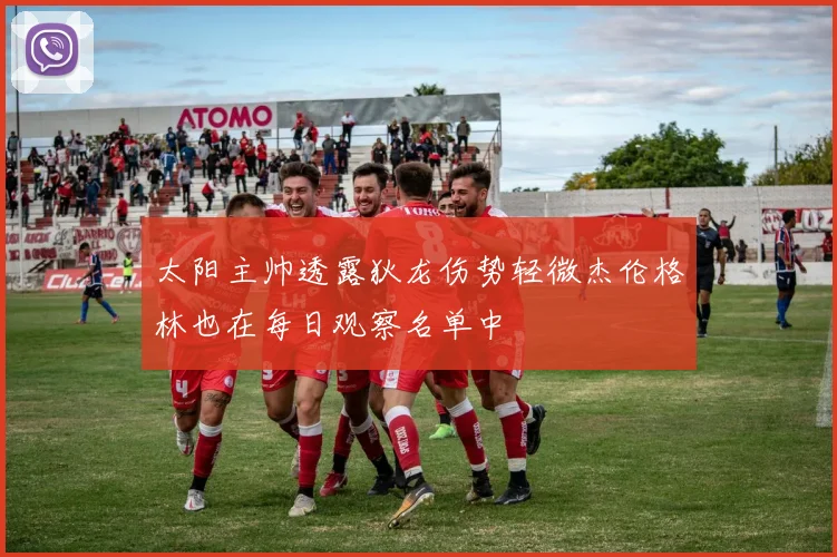 太阳主帅透露狄龙伤势轻微杰伦格林也在每日观察名单中