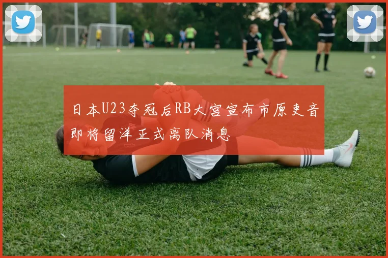 日本U23夺冠后RB大宫宣布市原吏音即将留洋正式离队消息