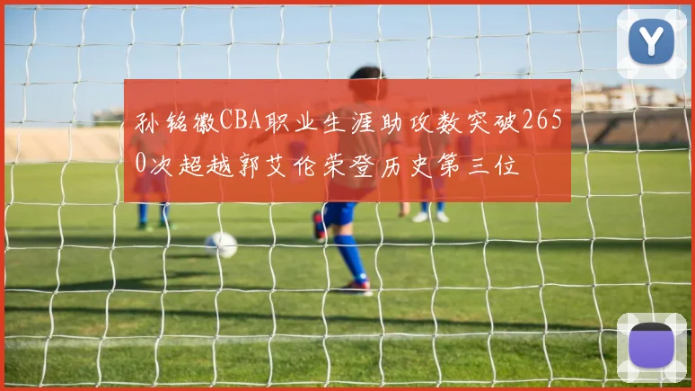 孙铭徽CBA职业生涯助攻数突破2650次超越郭艾伦荣登历史第三位
