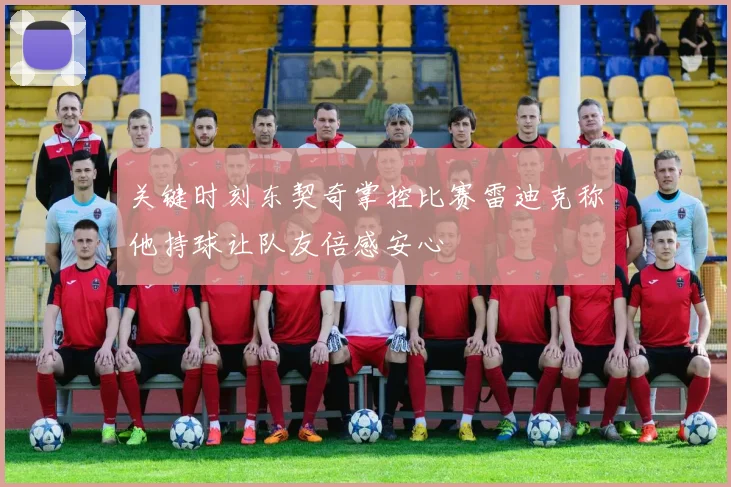 关键时刻东契奇掌控比赛雷迪克称他持球让队友倍感安心