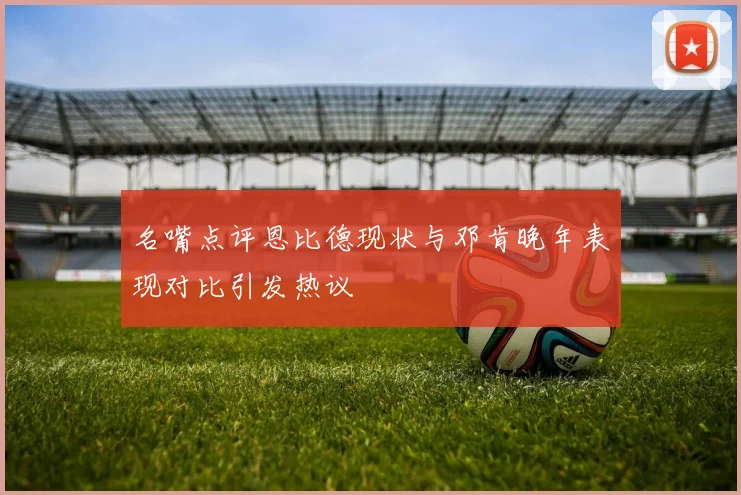 名嘴点评恩比德现状与邓肯晚年表现对比引发热议