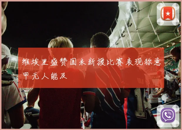 维埃里盛赞国米新援比赛表现称意甲无人能及