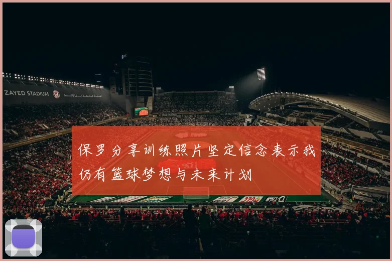 保罗分享训练照片坚定信念表示我仍有篮球梦想与未来计划