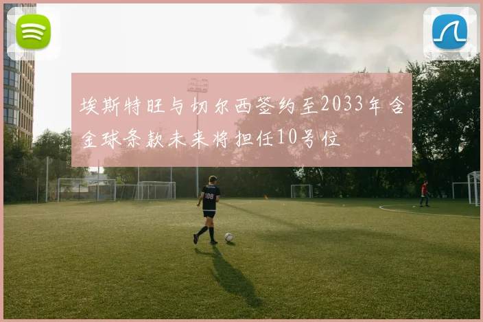 埃斯特旺与切尔西签约至2033年含金球条款未来将担任10号位