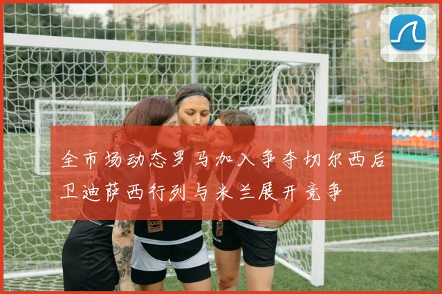 全市场动态罗马加入争夺切尔西后卫迪萨西行列与米兰展开竞争