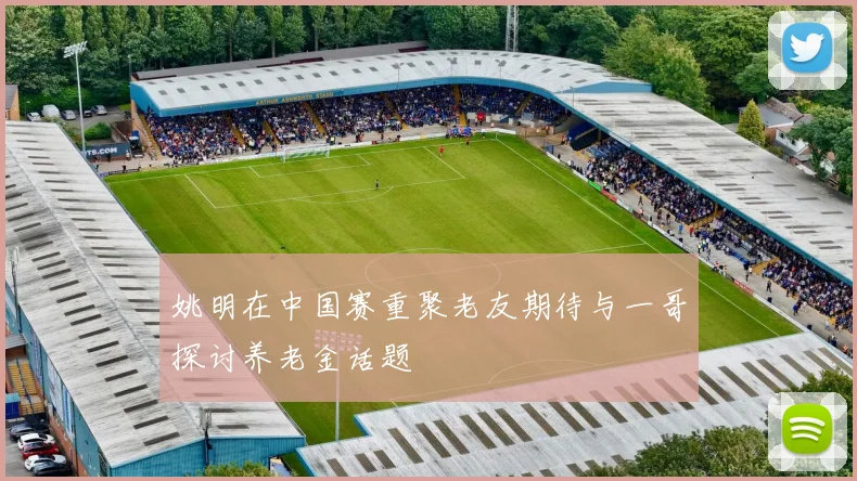 姚明在中国赛重聚老友期待与一哥探讨养老金话题