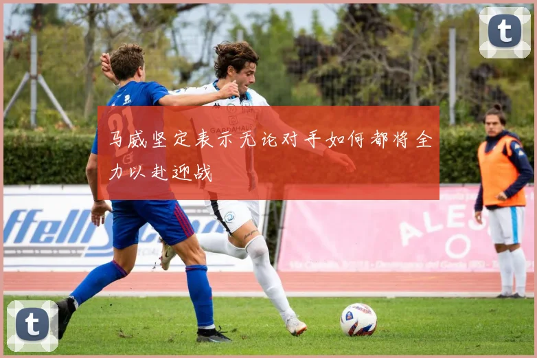 马威坚定表示无论对手如何都将全力以赴迎战
